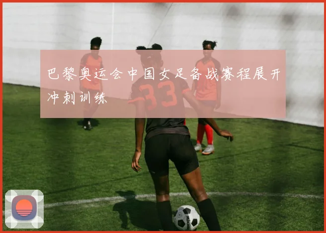 巴黎奥运会中国女足备战赛程展开冲刺训练