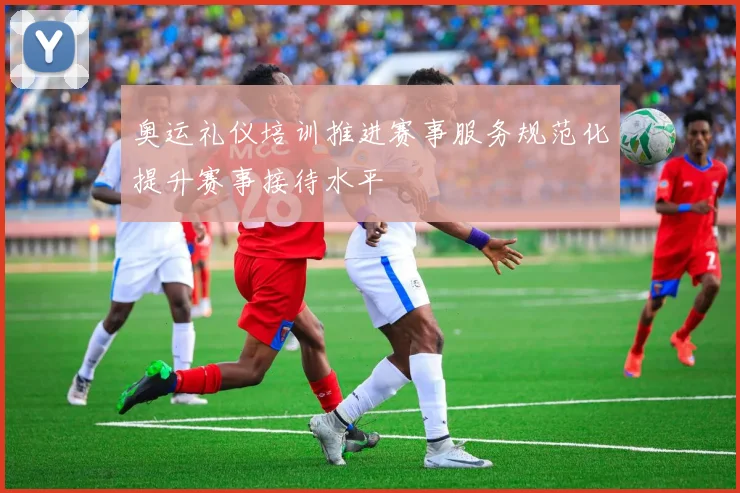 奥运礼仪培训推进赛事服务规范化提升赛事接待水平