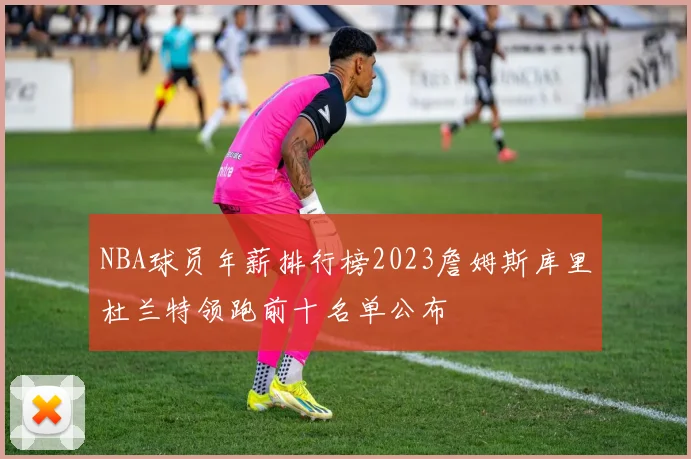 NBA球员年薪排行榜2023詹姆斯库里杜兰特领跑前十名单公布